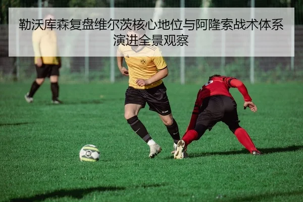 勒沃库森复盘维尔茨核心地位与阿隆索战术体系演进全景观察