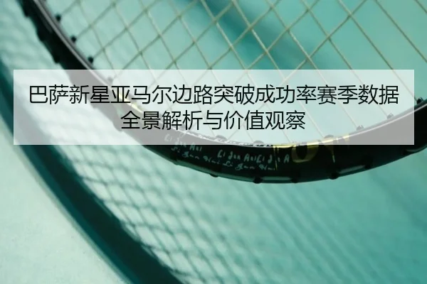 巴萨新星亚马尔边路突破成功率赛季数据全景解析与价值观察