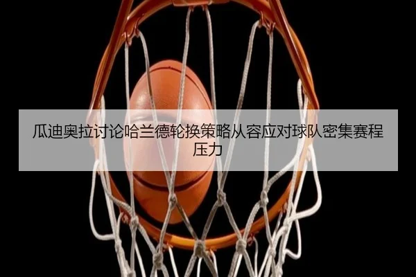 瓜迪奥拉讨论哈兰德轮换策略从容应对球队密集赛程压力