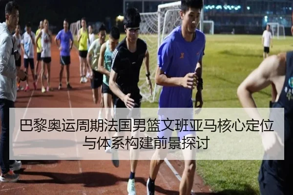 巴黎奥运周期法国男篮文班亚马核心定位与体系构建前景探讨
